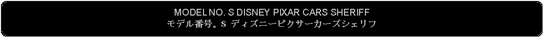 Flowchart: Alternate Process: MODEL NO. S DISNEY PIXAR CARS SHERIFFモデル番号。S ディズニーピクサーカーズシェリフ