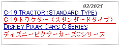 Text Box:                                                02/2021C-19 TRACTOR (STANDARD TYPE)C-19 トラクター（スタンダードタイプ） DISNEY PIXAR CARS C SERIESディズニーピクサーカーズCシリーズ