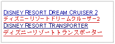 Text Box: DISNEY RESORT DREAM CRUISER 2ディズニーリゾートドリームクルーザー2DISNEY RESORT TRANSPORTERディズニーリゾートトランスポーター