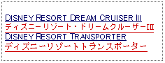 Text Box: DISNEY RESORT DREAM CRUISER III ディズニーリゾート・ドリームクルーザーIII   DISNEY RESORT TRANSPORTERディズニーリゾートトランスポーター