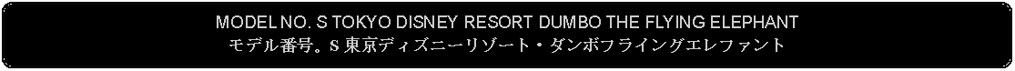 Flowchart: Alternate Process: MODEL NO. S TOKYO DISNEY RESORT DUMBO THE FLYING ELEPHANTモデル番号。S 東京ディズニーリゾート・ダンボフライングエレファント