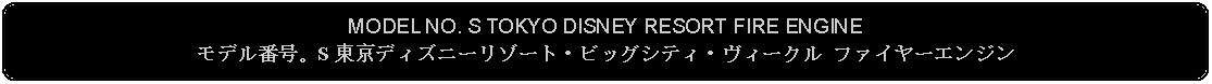 Flowchart: Alternate Process: MODEL NO. S TOKYO DISNEY RESORT FIRE ENGINEモデル番号。S 東京ディズニーリゾート・ビッグシティ・ヴィークル ファイヤーエンジン