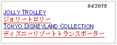 Text Box:                                                    04/2019JOLLY TROLLEYジョリートロリーTOKYO DISNEYLAND COLLECTIONディズニーリゾートトランスポーター