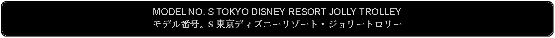 Flowchart: Alternate Process: MODEL NO. S TOKYO DISNEY RESORT JOLLY TROLLEYモデル番号。S 東京ディズニーリゾート・ジョリートロリー