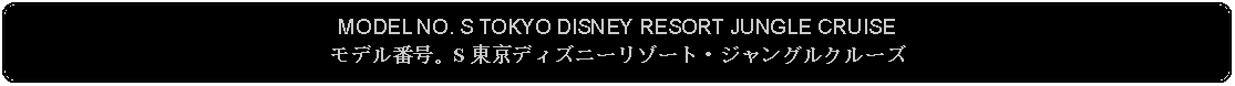 Flowchart: Alternate Process: MODEL NO. S TOKYO DISNEY RESORT JUNGLE CRUISEモデル番号。S 東京ディズニーリゾート・ジャングルクルーズ