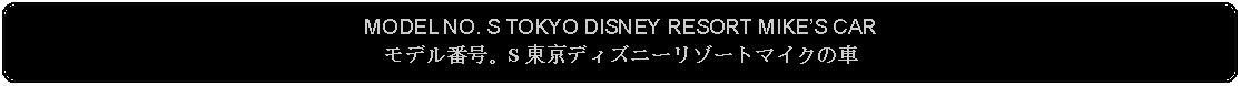 Flowchart: Alternate Process: MODEL NO. S TOKYO DISNEY RESORT MIKES CARモデル番号。S 東京ディズニーリゾートマイクの車