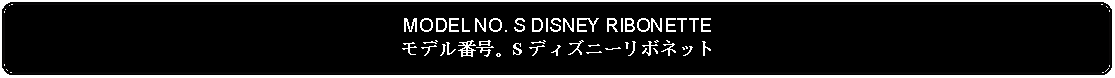 Flowchart: Alternate Process: MODEL NO. S DISNEY RIBONETTEモデル番号。S ディズニーリボネット