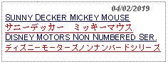 Text Box:                                              04/02/2019SUNNY DECKER MICKEY MOUSE サニーデッカー　ミッキーマウスDISNEY MOTORS NON NUMBERED SER.ディズニーモーターズノンナンバードシリーズ