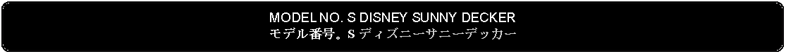 Flowchart: Alternate Process: MODEL NO. S DISNEY SUNNY DECKERモデル番号。S ディズニーサニーデッカー