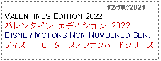 Text Box:                                              12/18//2021VALENTINES EDITION 2022バレンタイン エディション 2022DISNEY MOTORS NON NUMBERED SER.ディズニーモーターズノンナンバードシリーズ