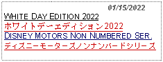 Text Box:                                              01/15/2022WHITE DAY EDITION 2022ホワイトデーエディション2022DISNEY MOTORS NON NUMBERED SER.ディズニーモーターズノンナンバードシリーズ