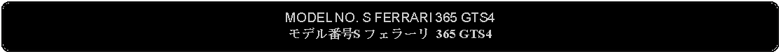 Flowchart: Alternate Process: MODEL NO. S FERRARI 365 GTS4モデル番号S フェラーリ 365 GTS4