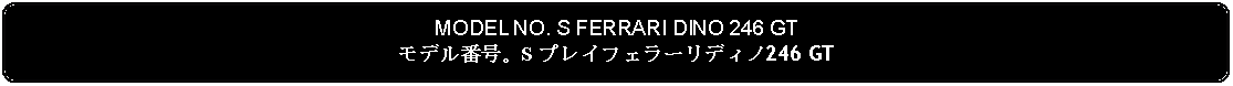 Flowchart: Alternate Process: MODEL NO. S FERRARI DINO 246 GTモデル番号。S プレイフェラーリディノ246 GT