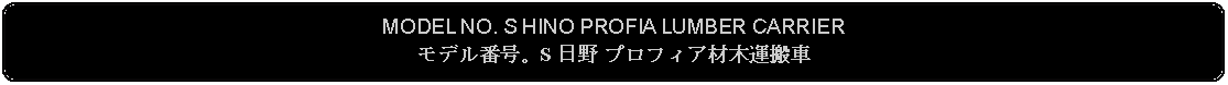 Flowchart: Alternate Process: MODEL NO. S HINO PROFIA LUMBER CARRIERモデル番号。S 日野 プロフィア材木運搬車