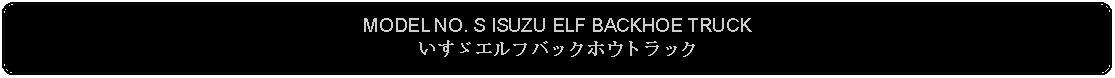 Flowchart: Alternate Process: MODEL NO. S ISUZU ELF BACKHOE TRUCKいすゞエルフバックホウトラック