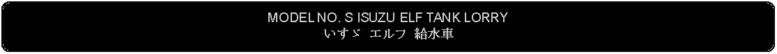 Flowchart: Alternate Process: MODEL NO. S ISUZU ELF TANK LORRYいすゞ エルフ 給水車