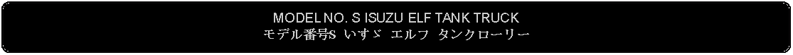 Flowchart: Alternate Process: MODEL NO. S ISUZU ELF TANK TRUCKモデル番号S いすゞ エルフ タンクローリー 