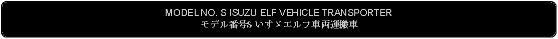 Flowchart: Alternate Process: MODEL NO. S ISUZU ELF VEHICLE TRANSPORTERモデル番号S いすゞエルフ車両運搬車