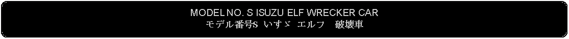 Flowchart: Alternate Process: MODEL NO. S ISUZU ELF WRECKER CARモデル番号S いすゞ エルフ　破壊車