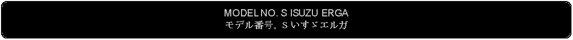 Flowchart: Alternate Process: MODEL NO. S ISUZU ERGAモデル番号。S いすゞエルガ