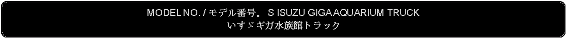 Flowchart: Alternate Process: MODEL NO. / モデル番号。 S ISUZU GIGA AQUARIUM TRUCKいすゞギガ水族館トラック