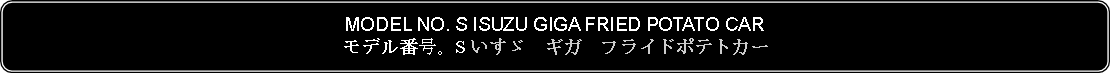 Flowchart: Alternate Process: MODEL NO. S ISUZU GIGA FRIED POTATO CARモデル番号。S いすゞ　ギガ　フライドポテトカー