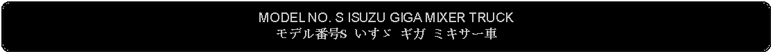 Flowchart: Alternate Process: MODEL NO. S ISUZU GIGA MIXER TRUCKモデル番号S いすゞ ギガ ミキサー車