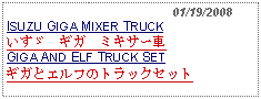 Text Box:                                              01/19/2008ISUZU GIGA MIXER TRUCKいすゞ　ギガ　ミキサー車GIGA AND ELF TRUCK SETギガとエルフのトラックセット