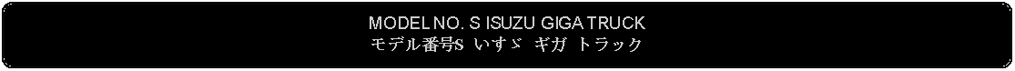 Flowchart: Alternate Process: MODEL NO. S ISUZU GIGA TRUCKモデル番号S いすゞ ギガ トラック 