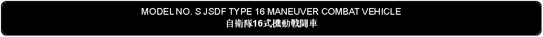 Flowchart: Alternate Process: MODEL NO. S JSDF TYPE 16 MANEUVER COMBAT VEHICLE自衛隊16式機動戦闘車