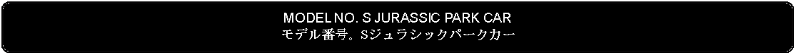 Flowchart: Alternate Process: MODEL NO. S JURASSIC PARK CARモデル番号。Sジュラシックパークカー