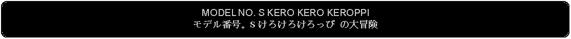 Flowchart: Alternate Process: MODEL NO. S KERO KERO KEROPPIモデル番号。S けろけろけろっぴ の大冒険