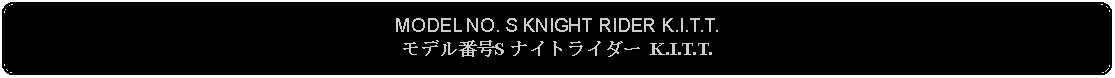 Flowchart: Alternate Process: MODEL NO. S KNIGHT RIDER K.I.T.T.モデル番号S ナイトライダー K.I.T.T.