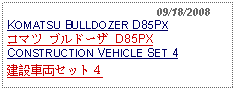 Text Box:                                              09/18/2008KOMATSU BULLDOZER D85PXコマツ ブルドーザ D85PX    CONSTRUCTION VEHICLE SET 4建設車両セット４ 