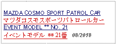 Text Box: MAZDA COSMO SPORT PATROL CARマツダコスモスポーツパトロールカーEVENT MODEL ** NO. 21イベントモデル ** 21番   08/2018