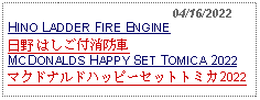 Text Box:                                              04/16/2022HINO LADDER FIRE ENGINE 日野 はしご付消防車MCDONALDS HAPPY SET TOMICA 2022マクドナルドハッピーセットトミカ2022