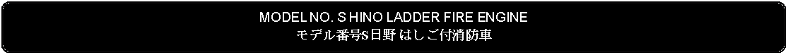 Flowchart: Alternate Process: MODEL NO. S HINO LADDER FIRE ENGINEモデル番号S日野 はしご付消防車