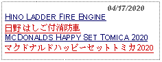 Text Box:                                              04/17/2020HINO LADDER FIRE ENGINE 日野 はしご付消防車MCDONALDS HAPPY SET TOMICA 2020マクドナルドハッピーセットトミカ2020