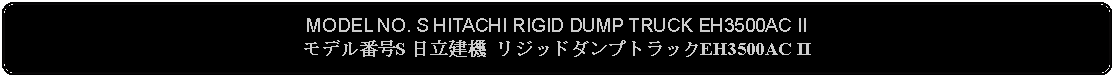Flowchart: Alternate Process: MODEL NO. S HITACHI RIGID DUMP TRUCK EH3500AC IIモデル番号S 日立建機 リジッドダンプトラックEH3500AC II 