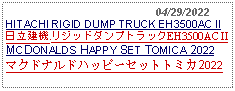 Text Box:                                              04/29/2022HITACHI RIGID DUMP TRUCK EH3500AC II日立建機 リジッドダンプトラックEH3500AC II MCDONALDS HAPPY SET TOMICA 2022マクドナルドハッピーセットトミカ2022