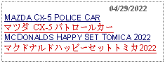 Text Box:                                              04/29/2022MAZDA CX-5 POLICE CARマツダ CX-5 パトロールカーMCDONALDS HAPPY SET TOMICA 2022マクドナルドハッピーセットトミカ2022