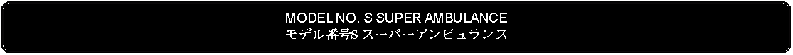 Flowchart: Alternate Process: MODEL NO. S SUPER AMBULANCEモデル番号S スーパーアンビュランス 