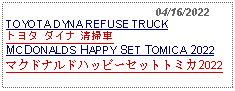 Text Box:                                              04/16/2022TOYOTA DYNA REFUSE TRUCKトヨタ ダイナ 清掃車 MCDONALDS HAPPY SET TOMICA 2022マクドナルドハッピーセットトミカ2022