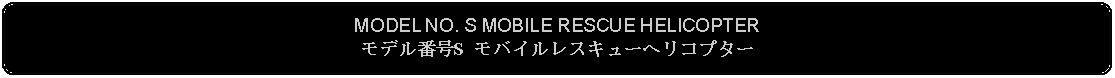 Flowchart: Alternate Process: MODEL NO. S MOBILE RESCUE HELICOPTERモデル番号S モバイルレスキューヘリコプター