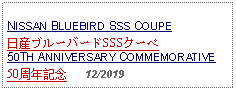 Text Box: NISSAN BLUEBIRD SSS COUPE日産ブルーバードSSSクーペ50TH ANNIVERSARY COMMEMORATIVE50周年記念   12/2019