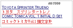 Text Box:                                              08/1998TOYOTA SPRINTER TRUENOトヨタ　スプリンタートレノCOMIC TOMICA VOL. 1 INITIAL D SETコミックトミカVol.1 頭文字Ｄ 