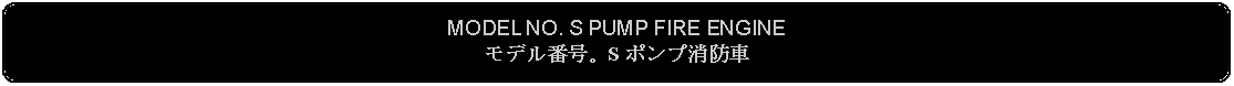 Flowchart: Alternate Process: MODEL NO. S PUMP FIRE ENGINEモデル番号。S ポンプ消防車