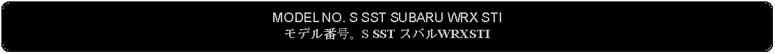 Flowchart: Alternate Process: MODEL NO. S SST SUBARU WRX STIモデル番号。S SST スバルWRXSTI