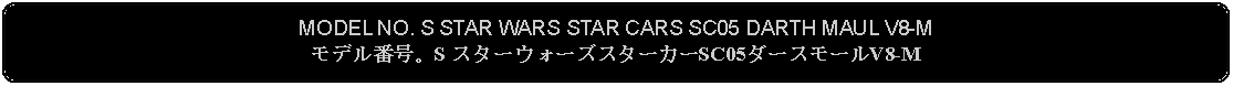 Flowchart: Alternate Process: MODEL NO. S STAR WARS STAR CARS SC05 DARTH MAUL V8-Mモデル番号。S スターウォーズスターカーSC05ダースモールV8-M