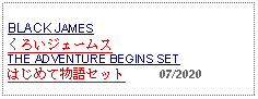 Text Box: BLACK JAMESくろいジェームス THE ADVENTURE BEGINS SET はじめて物語セット     07/2020